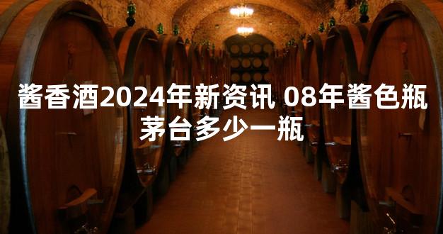 酱香酒2024年新资讯 08年酱色瓶茅台多少一瓶